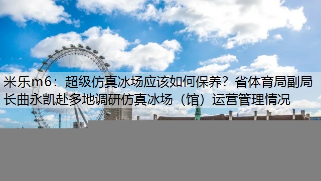 米乐m6：超级仿真冰场应该如何保养？省体育局副局长曲永凯赴多地调研仿真冰场（馆）运营管理情况