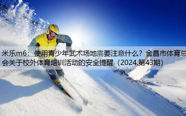 米乐m6：使用青少年武术场地需要注意什么？金昌市体育总会关于校外体育培训活动的安全提醒（2024.第43期）