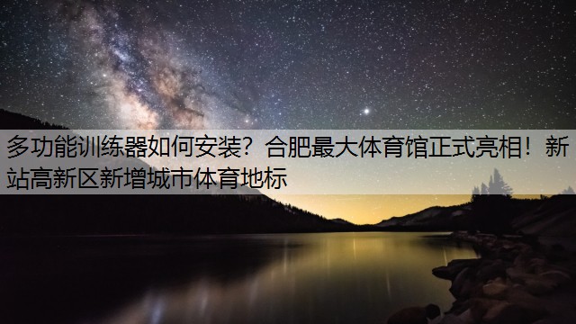 <strong>多功能训练器如何安装？合肥最大体育馆正式亮相！新站高新区新增城市体育地标</strong>