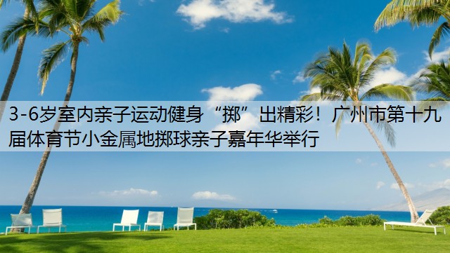 3-6岁室内亲子运动健身“掷”出精彩！广州市第十九届体育节小金属地掷球亲子嘉年华举行