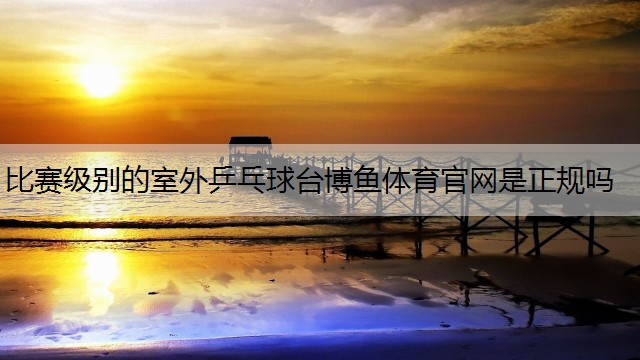 比赛级别的室外乒乓球台博鱼体育官网是正规吗