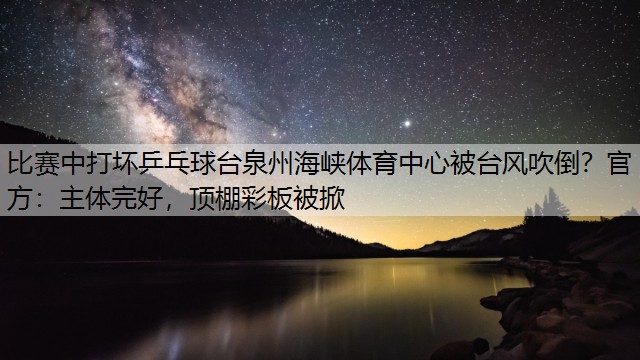 比赛中打坏乒乓球台泉州海峡体育中心被台风吹倒？官方：主体完好，顶棚彩板被掀