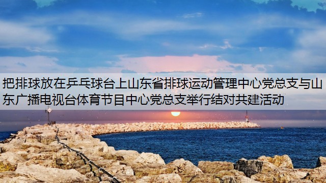 把排球放在乒乓球台上山东省排球运动管理中心党总支与山东广播电视台体育节目中心党总支举行结对共建活动