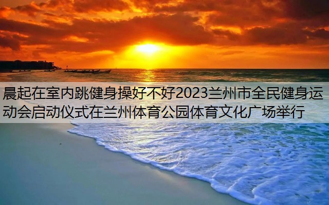 晨起在室内跳健身操好不好2023兰州市全民健身运动会启动仪式在兰州体育公园体育文化广场举行