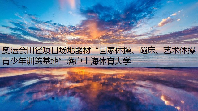 奥运会田径项目场地器材“国家体操、蹦床、艺术体操青少年训练基地”落户上海体育大学