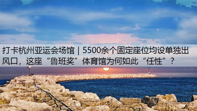 打卡杭州亚运会场馆｜5500余个固定座位均设单独出风口，这座“鲁班奖”体育馆为何如此“任性”？