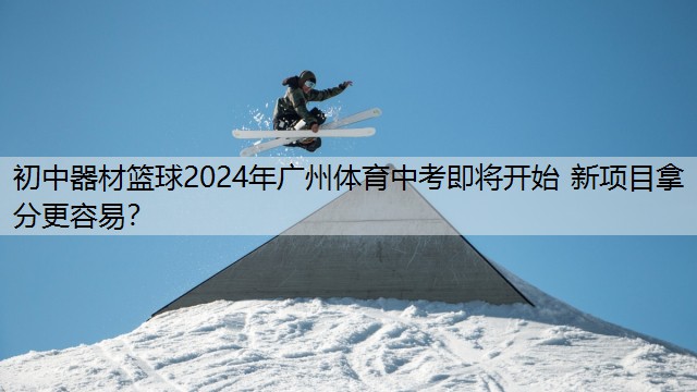 初中器材篮球2024年广州体育中考即将开始 新项目拿分更容易？